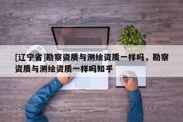 [辽宁省]勘察资质与测绘资质一样吗，勘察资质与测绘资质一样吗知乎