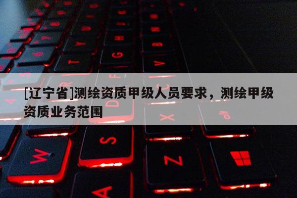 [辽宁省]测绘资质甲级人员要求，测绘甲级资质业务范围