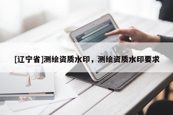 [辽宁省]测绘资质水印，测绘资质水印要求