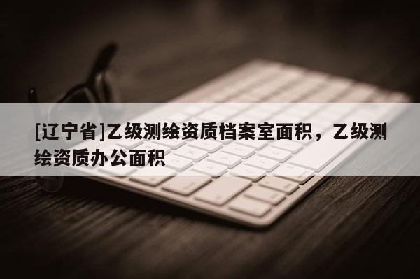 [辽宁省]乙级测绘资质档案室面积，乙级测绘资质办公面积