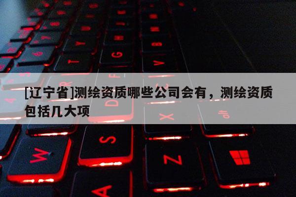 [辽宁省]测绘资质哪些公司会有，测绘资质包括几大项