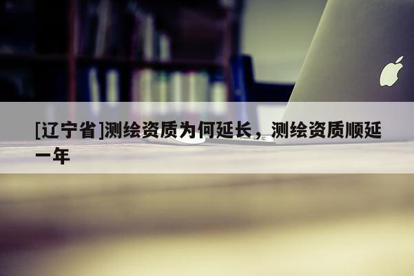 [辽宁省]测绘资质为何延长，测绘资质顺延一年