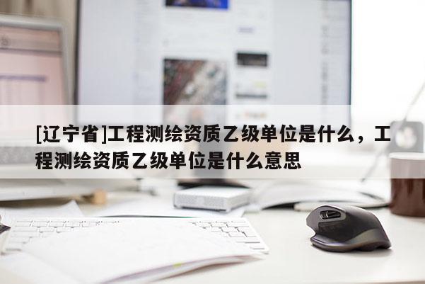 [辽宁省]工程测绘资质乙级单位是什么，工程测绘资质乙级单位是什么意思