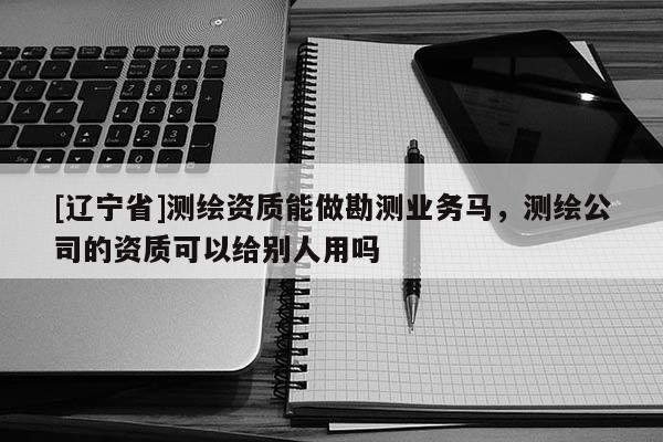 [辽宁省]测绘资质能做勘测业务马，测绘公司的资质可以给别人用吗