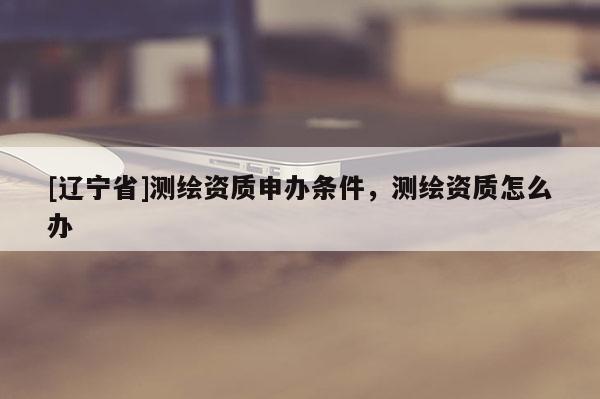 [辽宁省]测绘资质申办条件，测绘资质怎么办