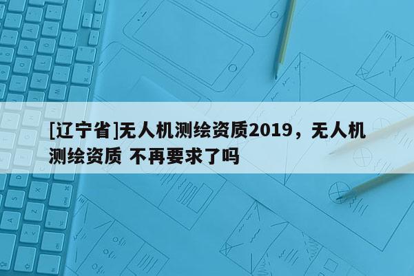 [辽宁省]无人机测绘资质2019，无人机测绘资质 不再要求了吗