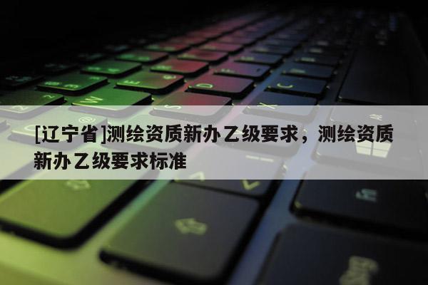 [辽宁省]测绘资质新办乙级要求，测绘资质新办乙级要求标准