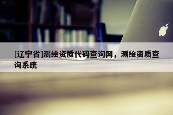 [辽宁省]测绘资质代码查询网，测绘资质查询系统