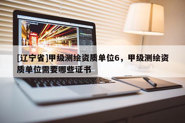[辽宁省]甲级测绘资质单位6，甲级测绘资质单位需要哪些证书