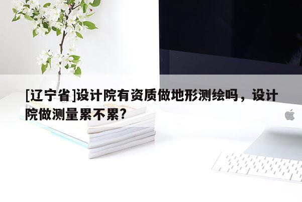 [辽宁省]设计院有资质做地形测绘吗，设计院做测量累不累?