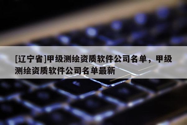 [辽宁省]甲级测绘资质软件公司名单，甲级测绘资质软件公司名单最新