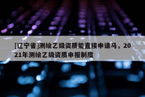 [辽宁省]测绘乙级资质能直接申请马，2021年测绘乙级资质申报制度