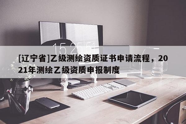 [辽宁省]乙级测绘资质证书申请流程，2021年测绘乙级资质申报制度
