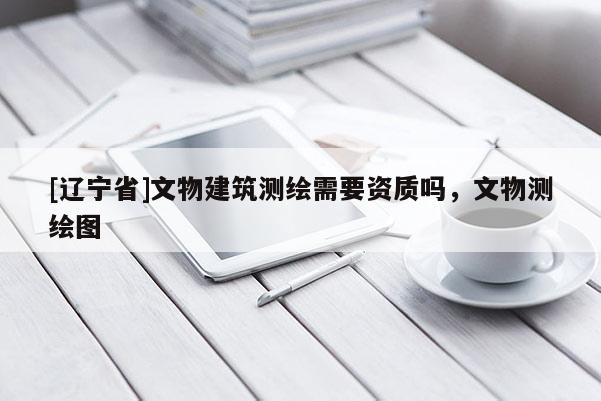 [辽宁省]文物建筑测绘需要资质吗，文物测绘图