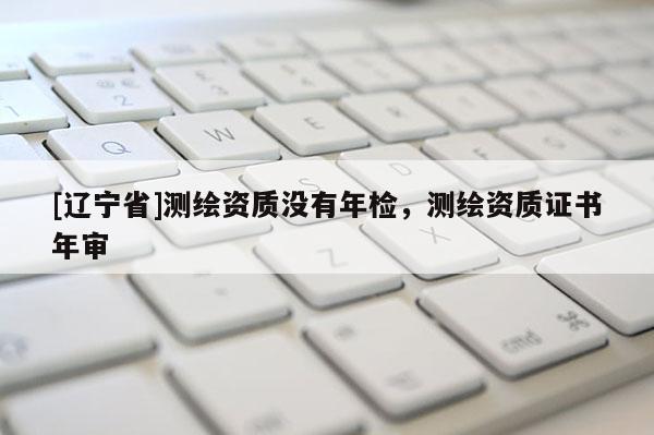 [辽宁省]测绘资质没有年检，测绘资质证书年审