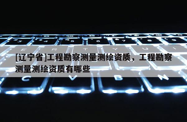 [辽宁省]工程勘察测量测绘资质，工程勘察测量测绘资质有哪些