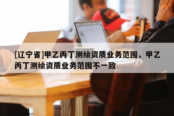 [辽宁省]甲乙丙丁测绘资质业务范围，甲乙丙丁测绘资质业务范围不一致