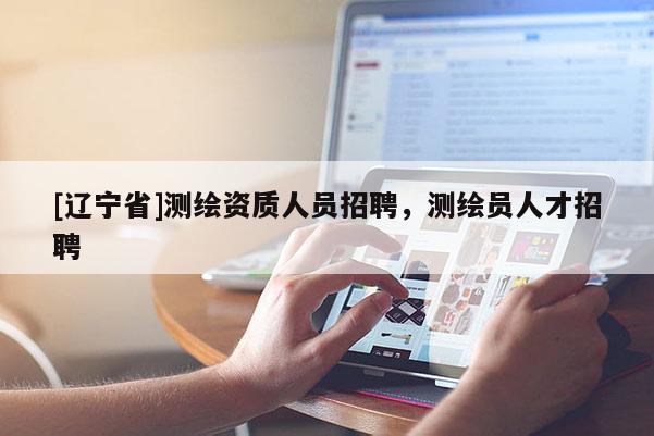 [辽宁省]测绘资质人员招聘，测绘员人才招聘