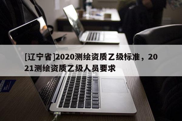 [辽宁省]2020测绘资质乙级标准，2021测绘资质乙级人员要求