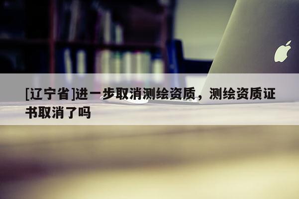 [辽宁省]进一步取消测绘资质，测绘资质证书取消了吗