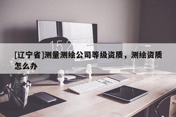 [辽宁省]测量测绘公司等级资质，测绘资质怎么办