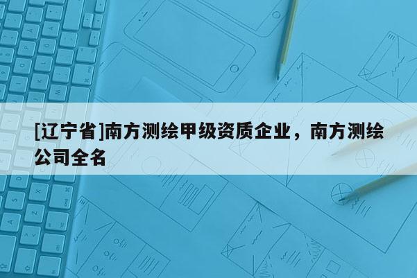 [辽宁省]南方测绘甲级资质企业，南方测绘公司全名