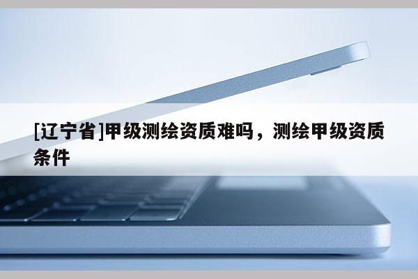 [辽宁省]甲级测绘资质难吗，测绘甲级资质条件