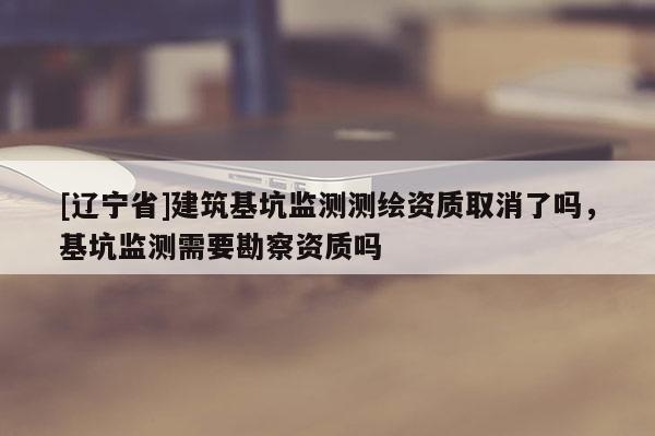 [辽宁省]建筑基坑监测测绘资质取消了吗，基坑监测需要勘察资质吗