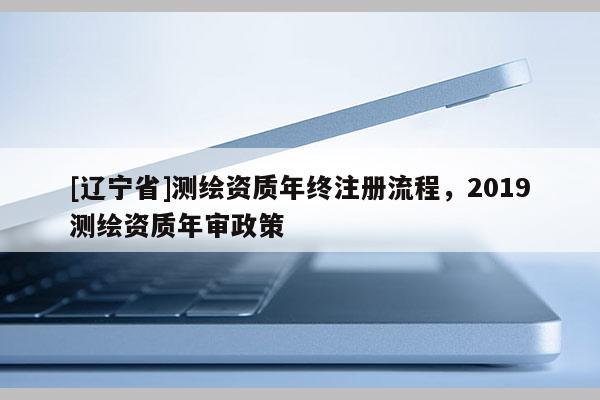 [辽宁省]测绘资质年终注册流程，2019测绘资质年审政策