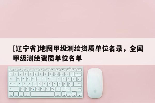 [辽宁省]地图甲级测绘资质单位名录，全国甲级测绘资质单位名单