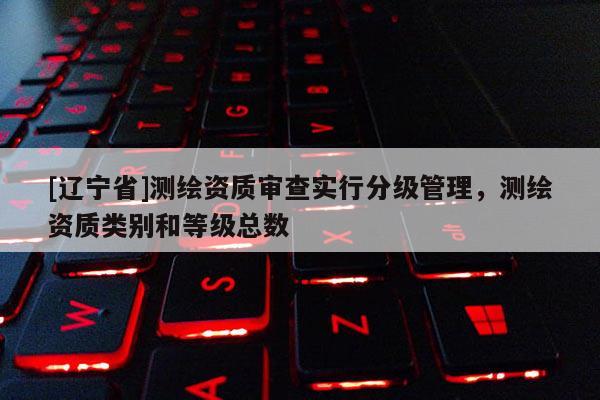 [辽宁省]测绘资质审查实行分级管理，测绘资质类别和等级总数