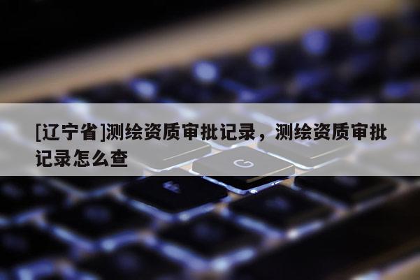 [辽宁省]测绘资质审批记录，测绘资质审批记录怎么查