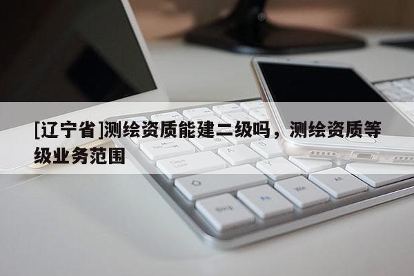[辽宁省]测绘资质能建二级吗，测绘资质等级业务范围