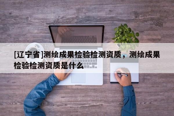 [辽宁省]测绘成果检验检测资质，测绘成果检验检测资质是什么