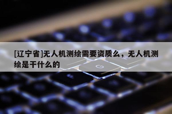 [辽宁省]无人机测绘需要资质么，无人机测绘是干什么的