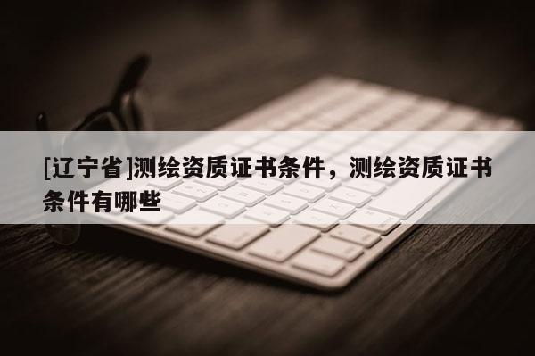 [辽宁省]测绘资质证书条件，测绘资质证书条件有哪些