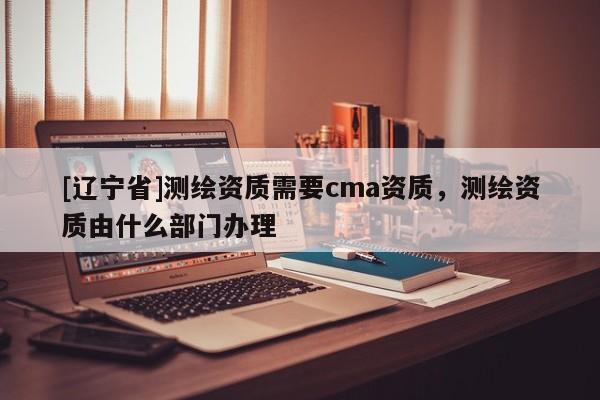 [辽宁省]测绘资质需要cma资质，测绘资质由什么部门办理