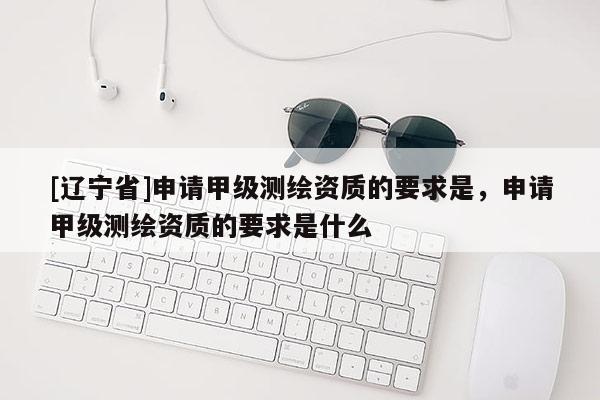 [辽宁省]申请甲级测绘资质的要求是，申请甲级测绘资质的要求是什么