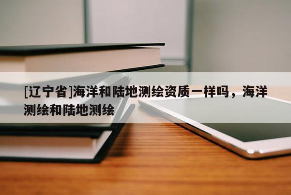 [辽宁省]海洋和陆地测绘资质一样吗，海洋测绘和陆地测绘