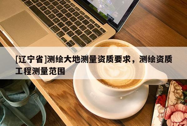 [辽宁省]测绘大地测量资质要求，测绘资质工程测量范围