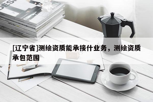 [辽宁省]测绘资质能承接什业务，测绘资质承包范围