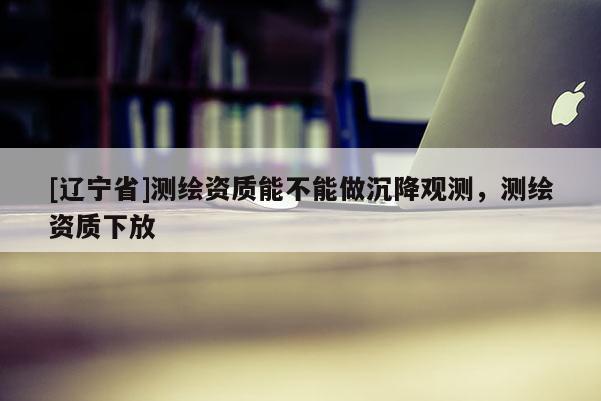 [辽宁省]测绘资质能不能做沉降观测，测绘资质下放