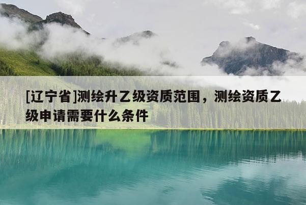 [辽宁省]测绘升乙级资质范围，测绘资质乙级申请需要什么条件