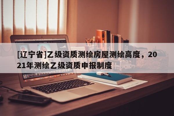 [辽宁省]乙级资质测绘房屋测绘高度，2021年测绘乙级资质申报制度