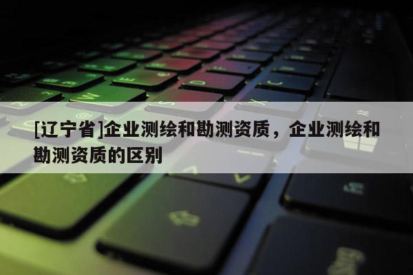 [辽宁省]企业测绘和勘测资质，企业测绘和勘测资质的区别