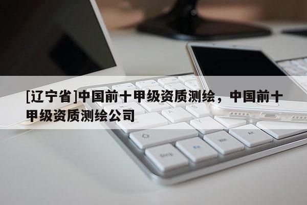 [辽宁省]中国前十甲级资质测绘，中国前十甲级资质测绘公司