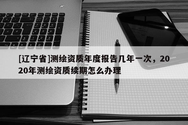 [辽宁省]测绘资质年度报告几年一次，2020年测绘资质续期怎么办理