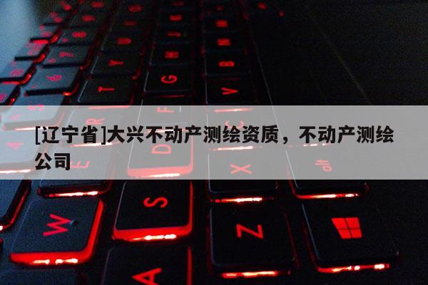 [辽宁省]大兴不动产测绘资质，不动产测绘公司