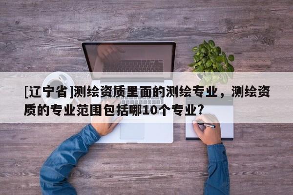 [辽宁省]测绘资质里面的测绘专业，测绘资质的专业范围包括哪10个专业?