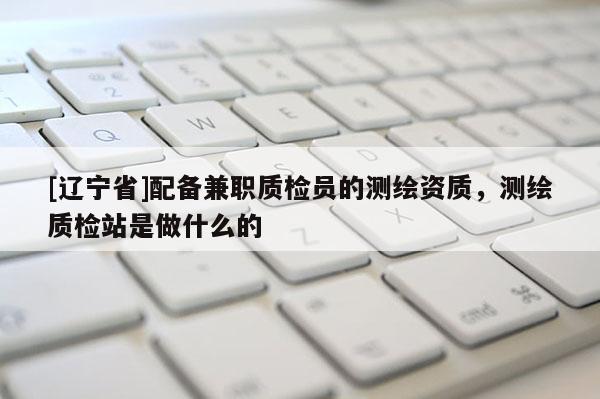 [辽宁省]配备兼职质检员的测绘资质，测绘质检站是做什么的